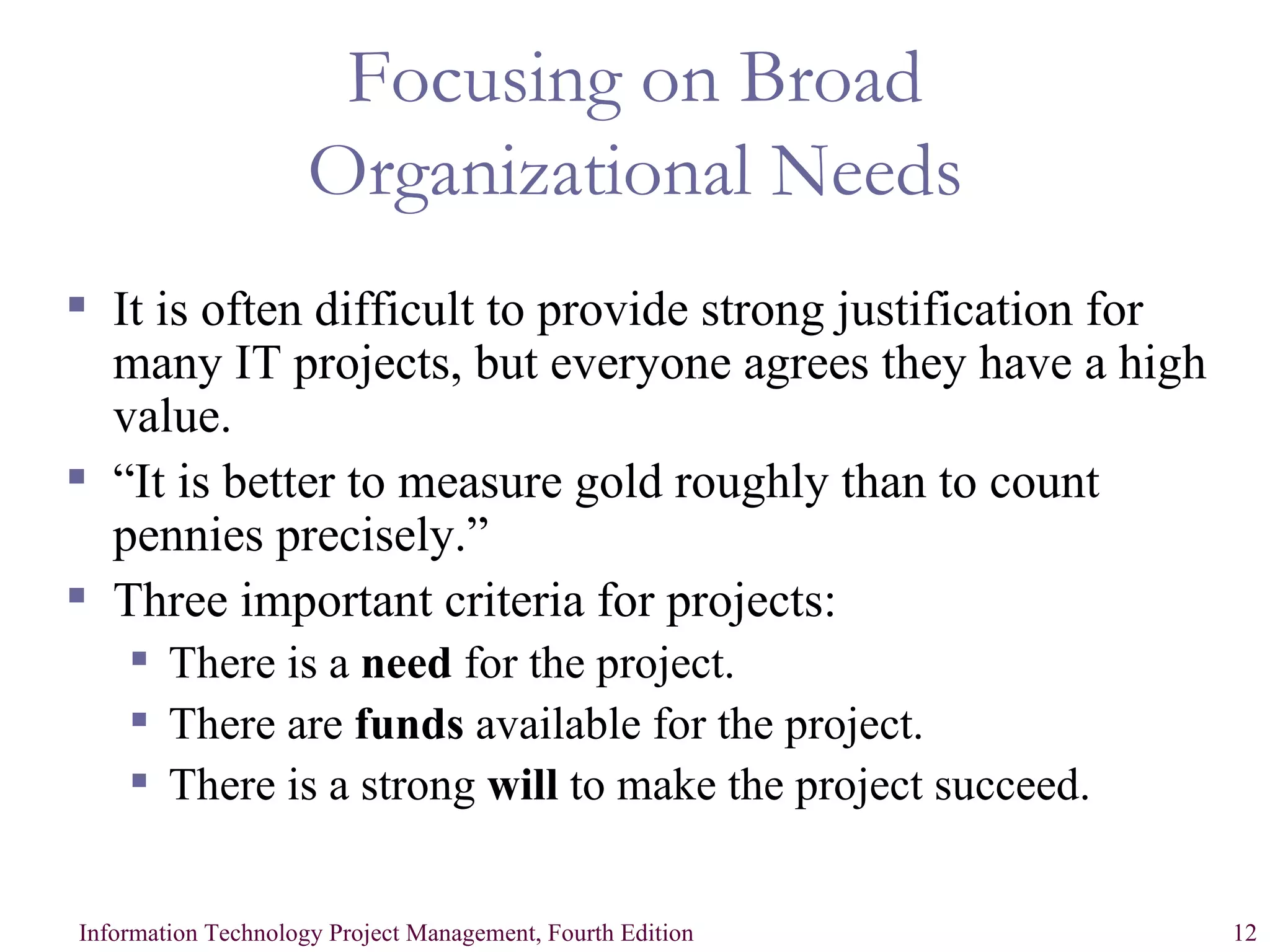 Focusing on Broad Organizational Needs It is often difficult to provide strong justification for many IT projects, but everyone agrees they have a high value. “It is better to measure gold roughly than to count pennies precisely.” Three important criteria for projects: There is a  need  for the project. There are  funds  available for the project. There is a strong  will  to make the project succeed. 