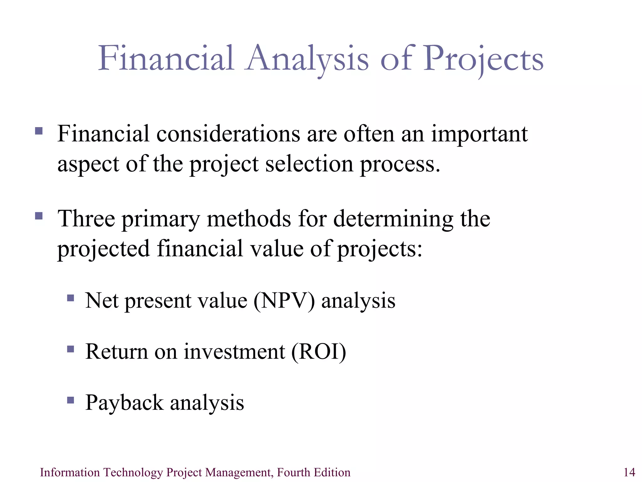 Financial Analysis of Projects Financial considerations are often an important aspect of the project selection process.  Three primary methods for determining the projected financial value of projects: Net present value (NPV) analysis Return on investment (ROI) Payback analysis 