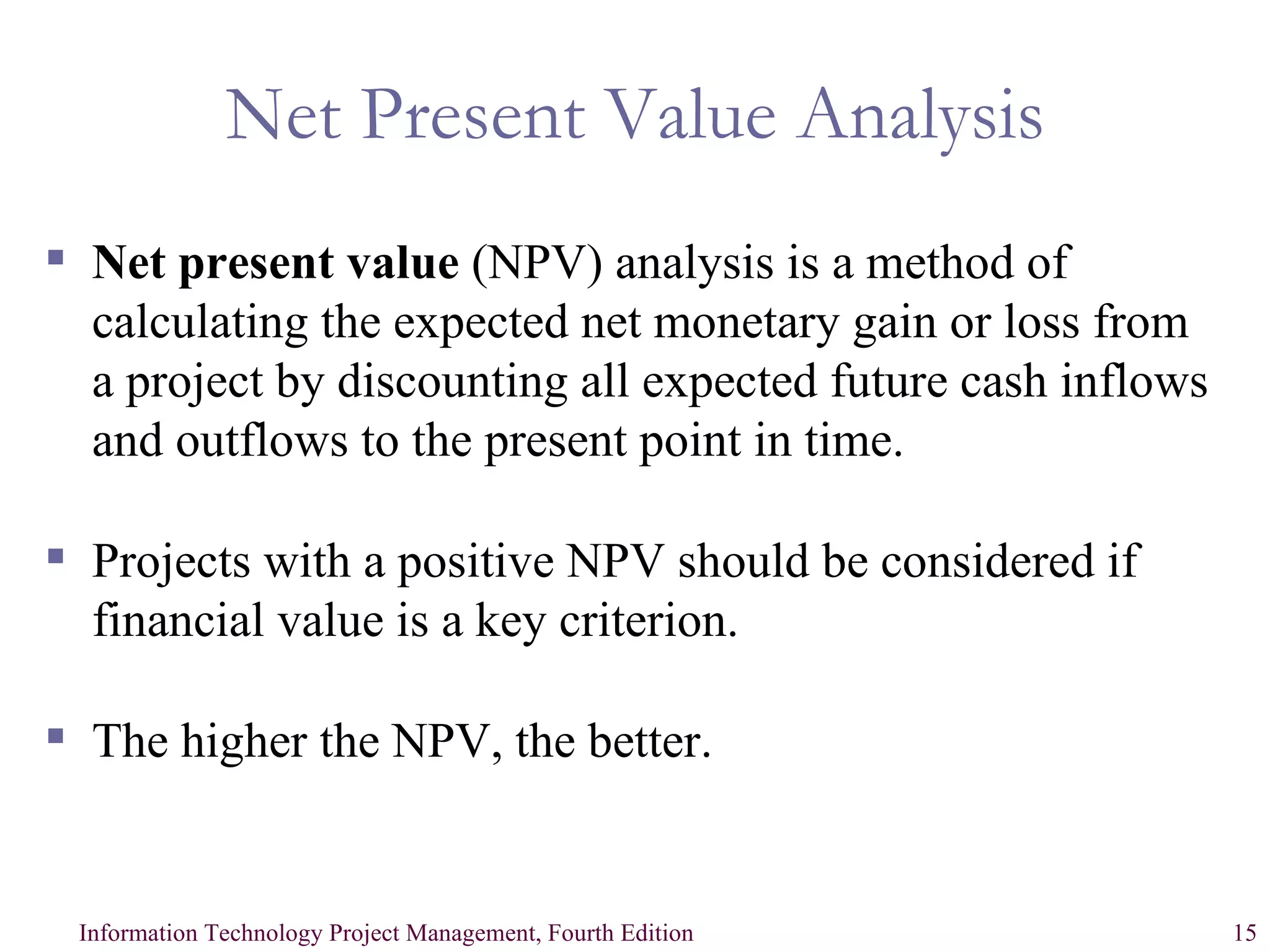 Net Present Value Analysis Net present value  (NPV) analysis is a method of calculating the expected net monetary gain or loss from a project by discounting all expected future cash inflows and outflows to the present point in time. Projects with a positive NPV should be considered if financial value is a key criterion. The higher the NPV, the better. 