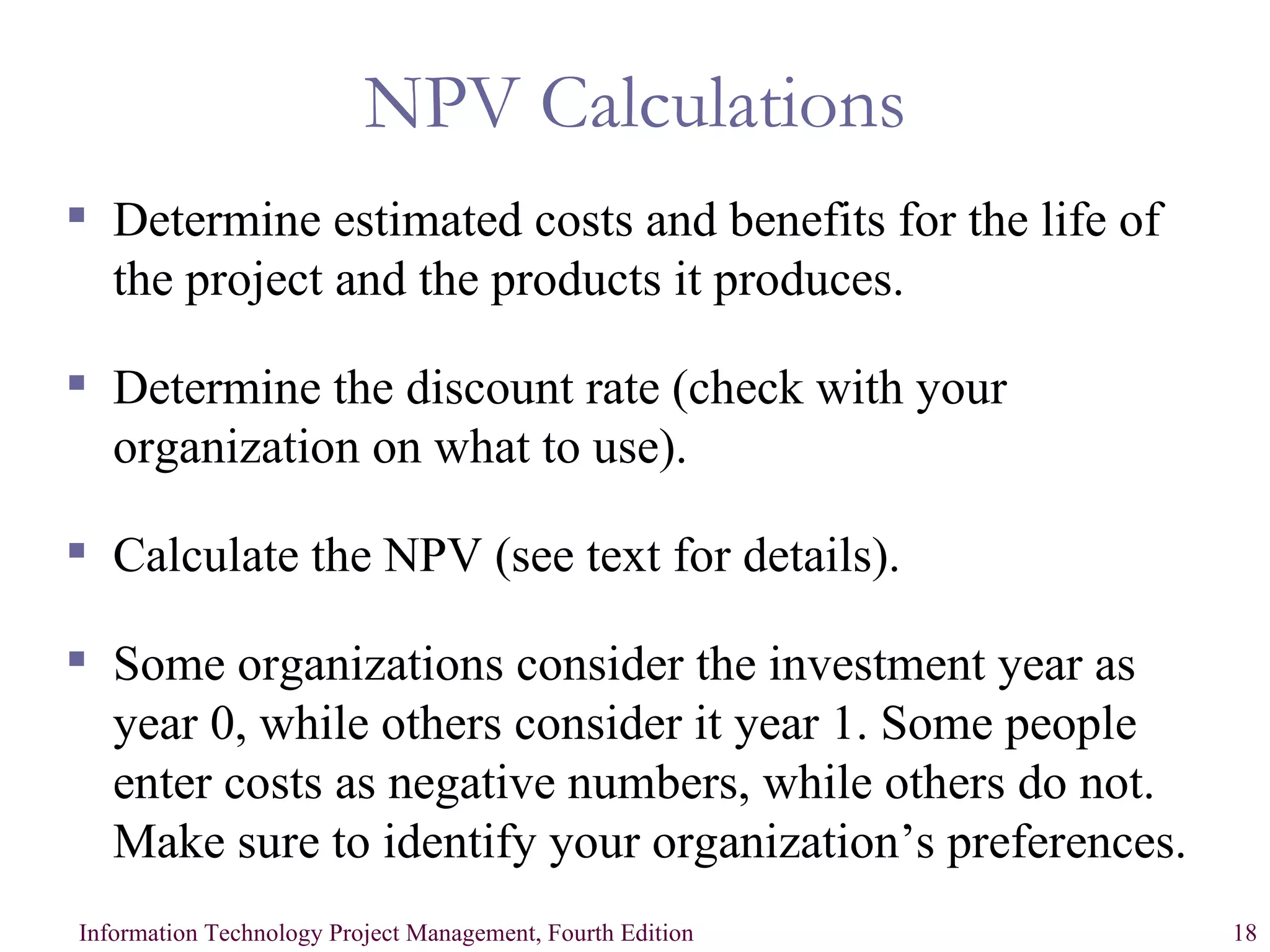 NPV Calculations Determine estimated costs and benefits for the life of the project and the products it produces. Determine the discount rate (check with your organization on what to use). Calculate the NPV (see text for details). Some organizations consider the investment year as year 0, while others consider it year 1. Some people enter costs as negative numbers, while others do not. Make sure to identify your organization’s preferences. 