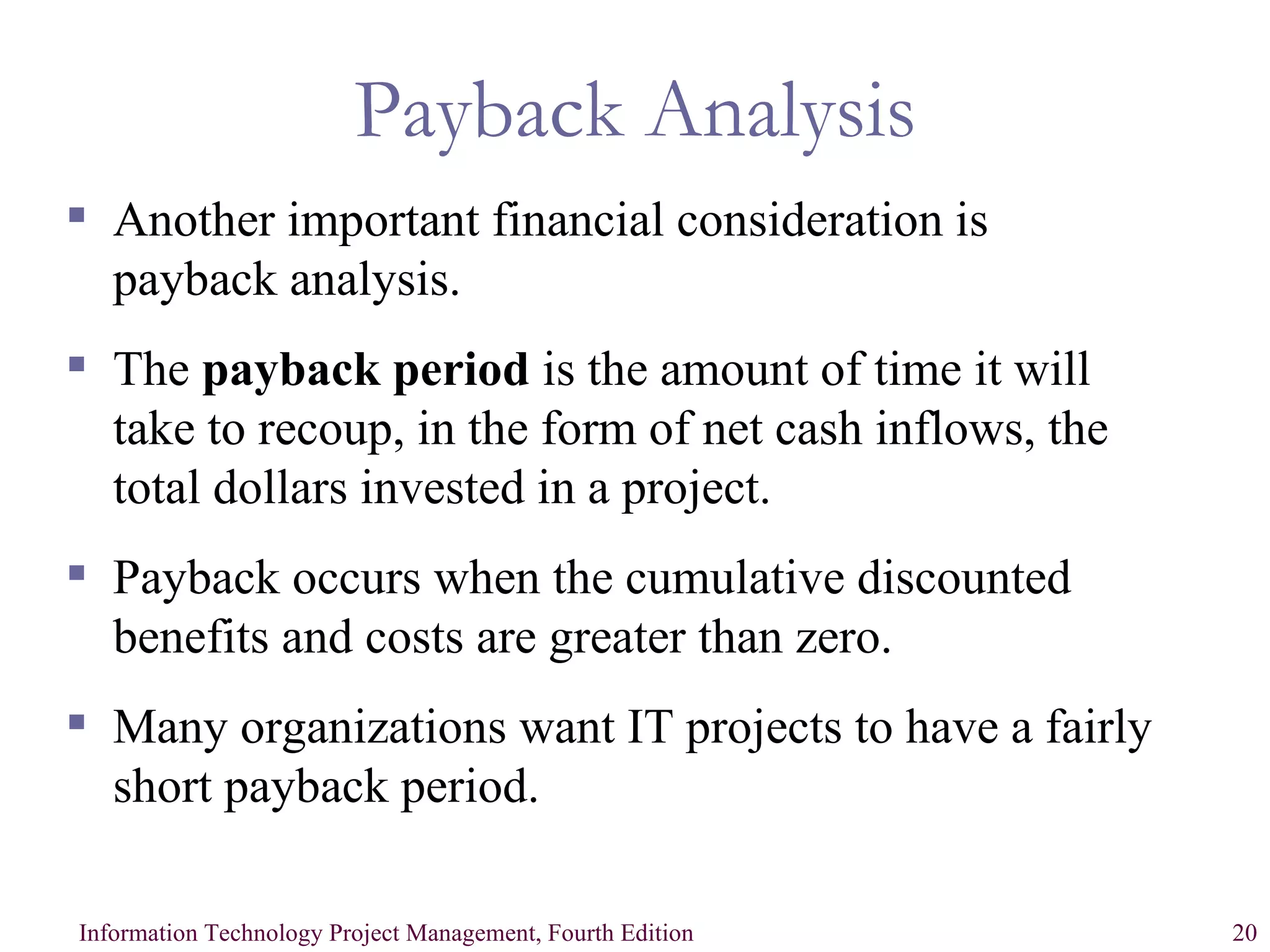 Payback Analysis Another important financial consideration is payback analysis. The  payback period  is the amount of time it will take to recoup, in the form of net cash inflows, the total dollars invested in a project. Payback occurs when the cumulative discounted benefits and costs are greater than zero. Many organizations want IT projects to have a fairly short payback period. 