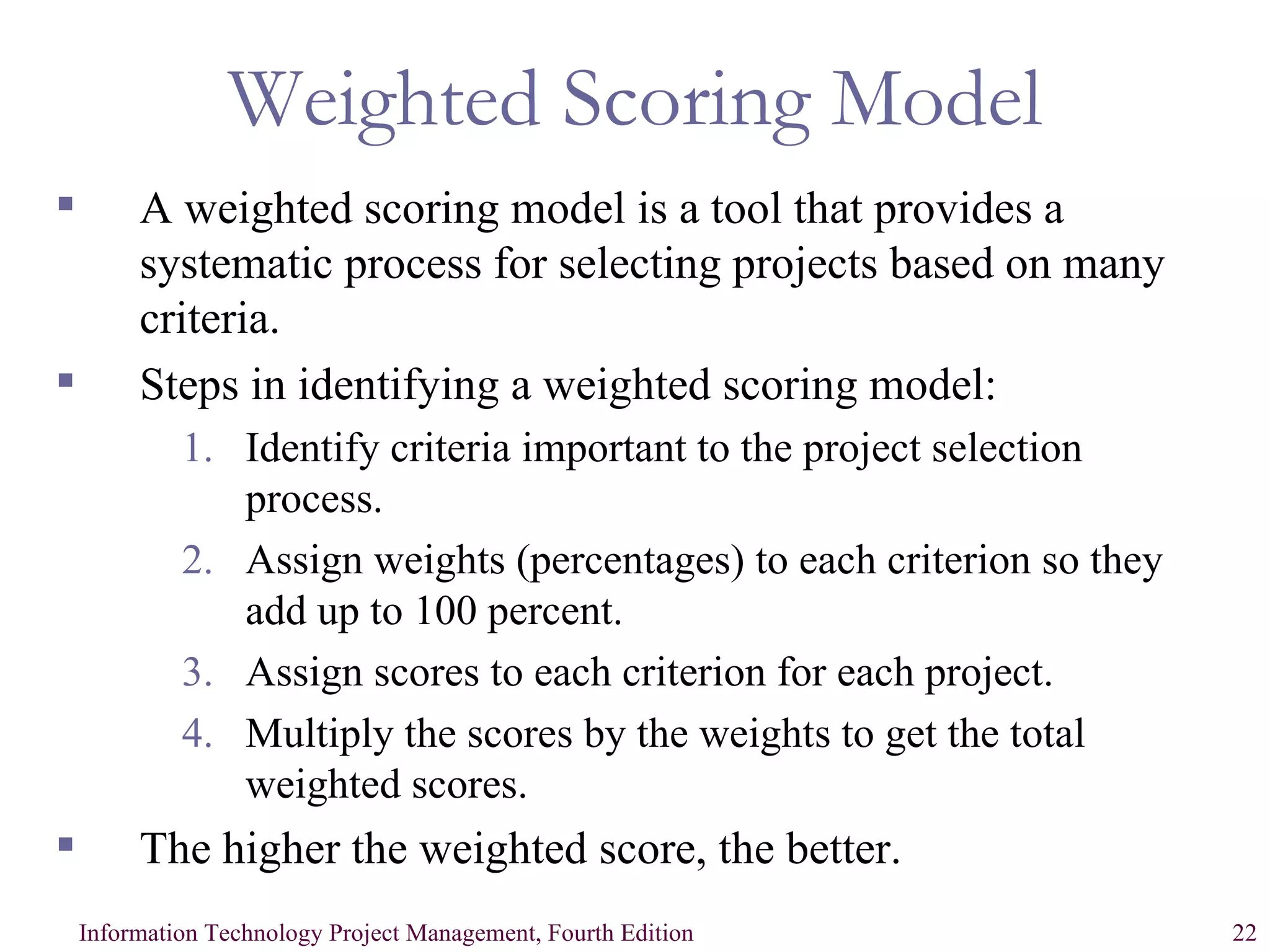 Weighted Scoring Model A weighted scoring model is a tool that provides a systematic process for selecting projects based on many criteria.  Steps in identifying a weighted scoring model: Identify criteria important to the project selection process. Assign weights (percentages) to each criterion so they add up to 100 percent. Assign scores to each criterion for each project. Multiply the scores by the weights to get the total weighted scores. The higher the weighted score, the better. 