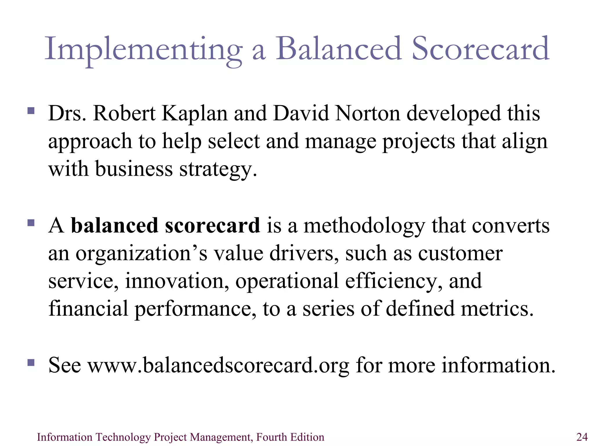 Implementing a Balanced Scorecard Drs. Robert Kaplan and David Norton developed this approach to help select and manage projects that align with business strategy. A  balanced scorecard  is a methodology that converts an organization’s value drivers, such as customer service, innovation, operational efficiency, and financial performance, to a series of defined metrics. See www.balancedscorecard.org for more information. 