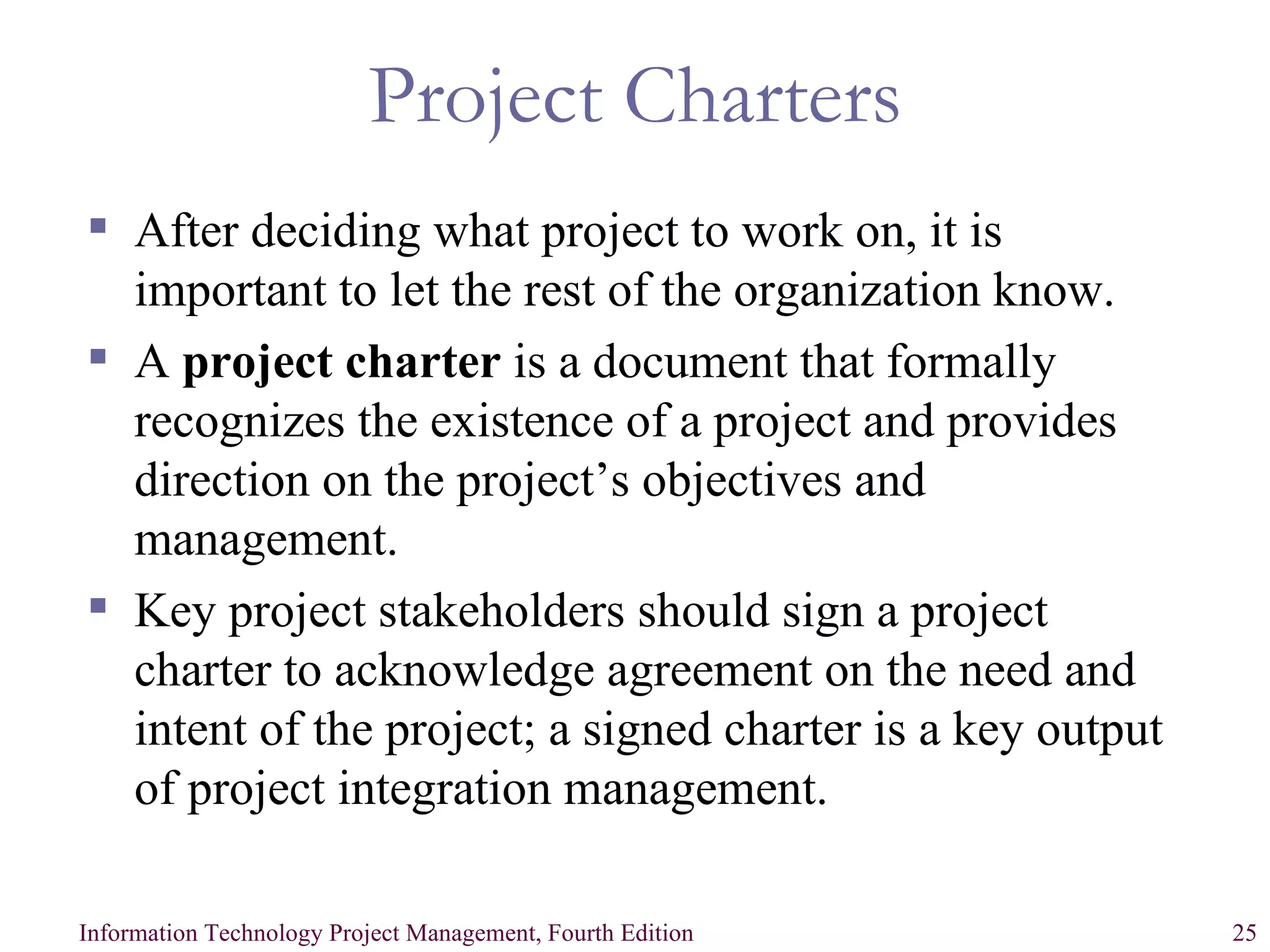 Project Charters After deciding what project to work on, it is important to let the rest of the organization know. A  project charter  is a document that formally recognizes the existence of a project and provides direction on the project’s objectives and management. Key project stakeholders should sign a project charter to acknowledge agreement on the need and intent of the project; a signed charter is a key output of project integration management. 