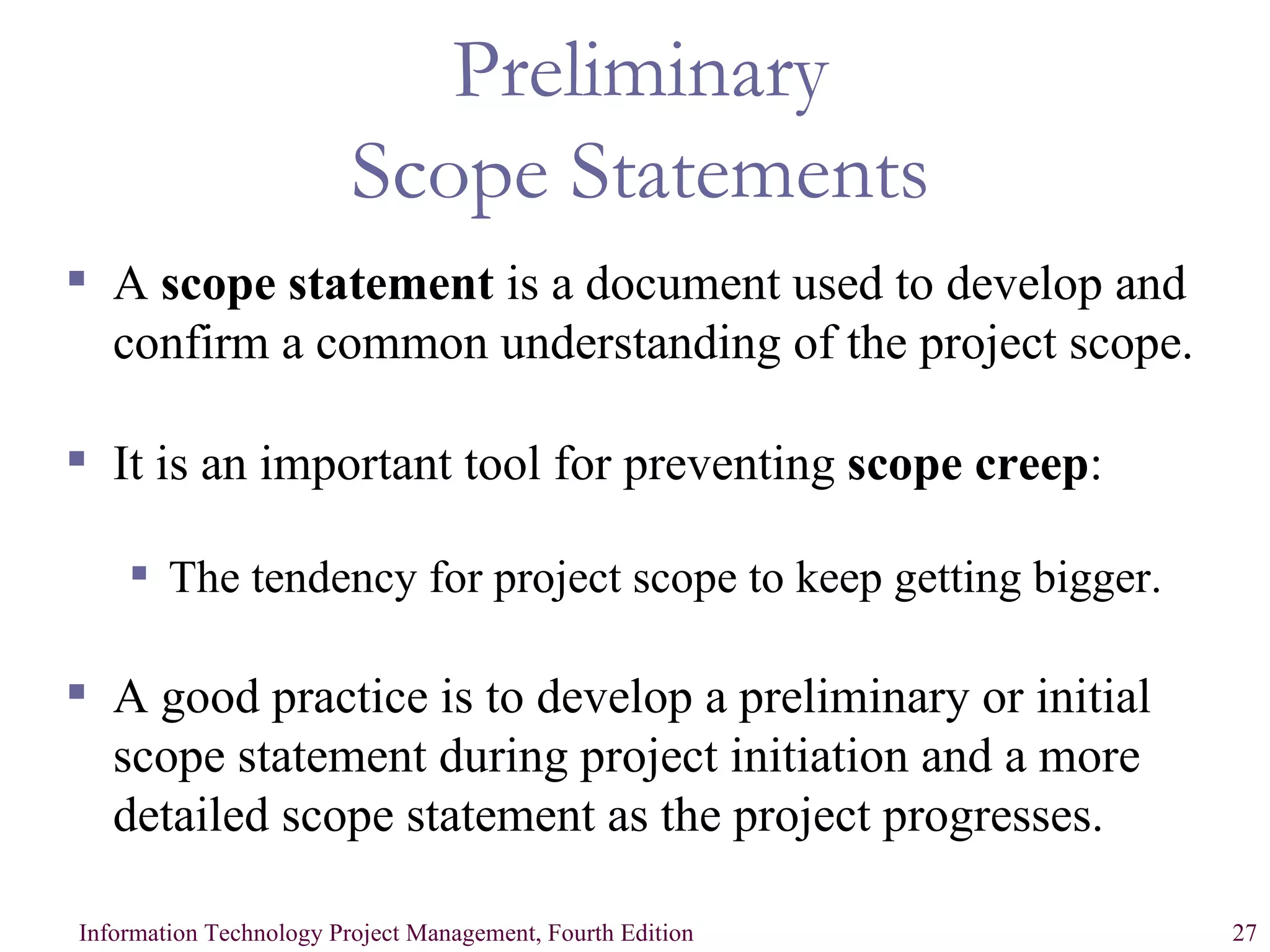 Preliminary Scope Statements A  scope statement  is a document used to develop and confirm a common understanding of the project scope. It is an important tool for preventing  scope creep : The tendency for project scope to keep getting bigger. A good practice is to develop a preliminary or initial scope statement during project initiation and a more detailed scope statement as the project progresses. 