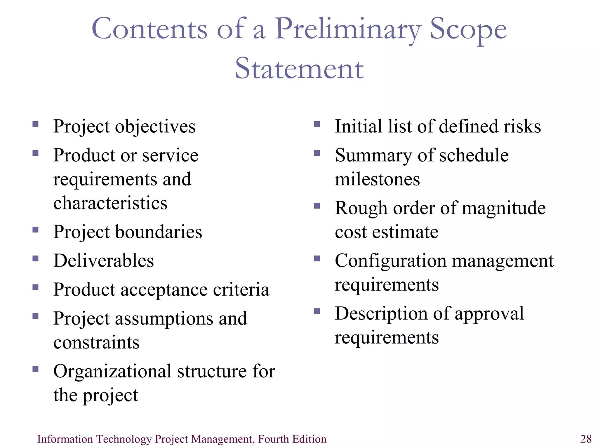 Contents of a Preliminary Scope Statement Project objectives Product or service requirements and characteristics Project boundaries Deliverables Product acceptance criteria Project assumptions and constraints Organizational structure for the project Initial list of defined risks Summary of schedule milestones Rough order of magnitude cost estimate Configuration management requirements Description of approval requirements 
