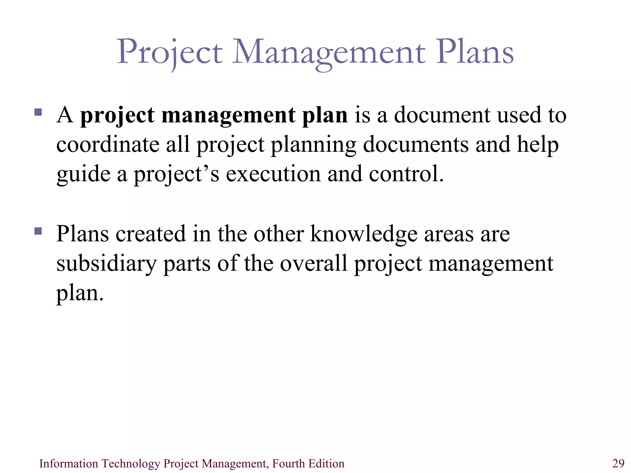 Project Management Plans A  project management plan  is a document used to coordinate all project planning documents and help guide a project’s execution and control. Plans created in the other knowledge areas are subsidiary parts of the overall project management plan. 