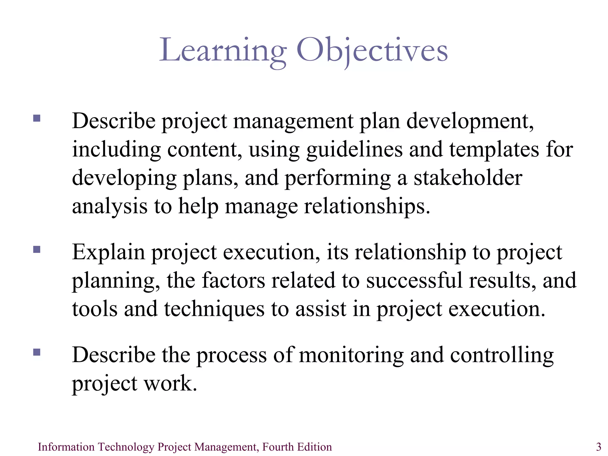 Learning Objectives Describe project management plan development, including content, using guidelines and templates for developing plans, and performing a stakeholder analysis to help manage relationships. Explain project execution, its relationship to project planning, the factors related to successful results, and tools and techniques to assist in project execution. Describe the process of monitoring and controlling project work. 