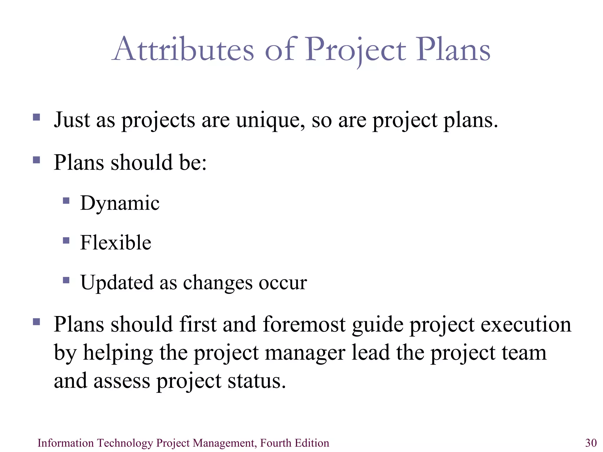 Attributes of Project Plans Just as projects are unique, so are project plans. Plans should be: Dynamic Flexible Updated as changes occur Plans should first and foremost guide project execution by helping the project manager lead the project team and assess project status. 
