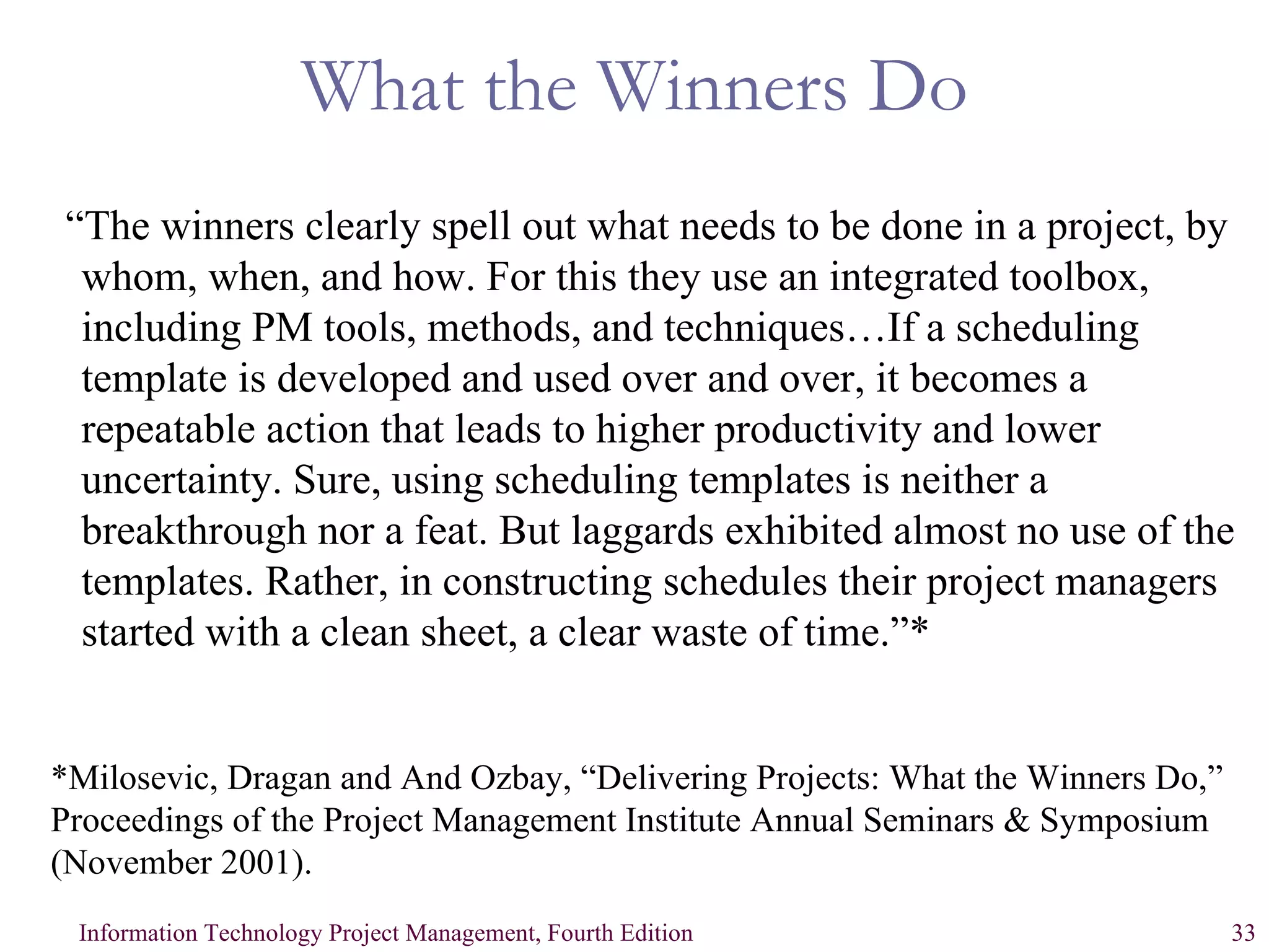 What the Winners Do “ The winners clearly spell out what needs to be done in a project, by whom, when, and how. For this they use an integrated toolbox, including PM tools, methods, and techniques…If a scheduling template is developed and used over and over, it becomes a repeatable action that leads to higher productivity and lower uncertainty. Sure, using scheduling templates is neither a breakthrough nor a feat. But laggards exhibited almost no use of the templates. Rather, in constructing schedules their project managers started with a clean sheet, a clear waste of time.”* *Milosevic, Dragan and And Ozbay, “Delivering Projects: What the Winners Do,” Proceedings of the Project Management Institute Annual Seminars & Symposium (November 2001).   