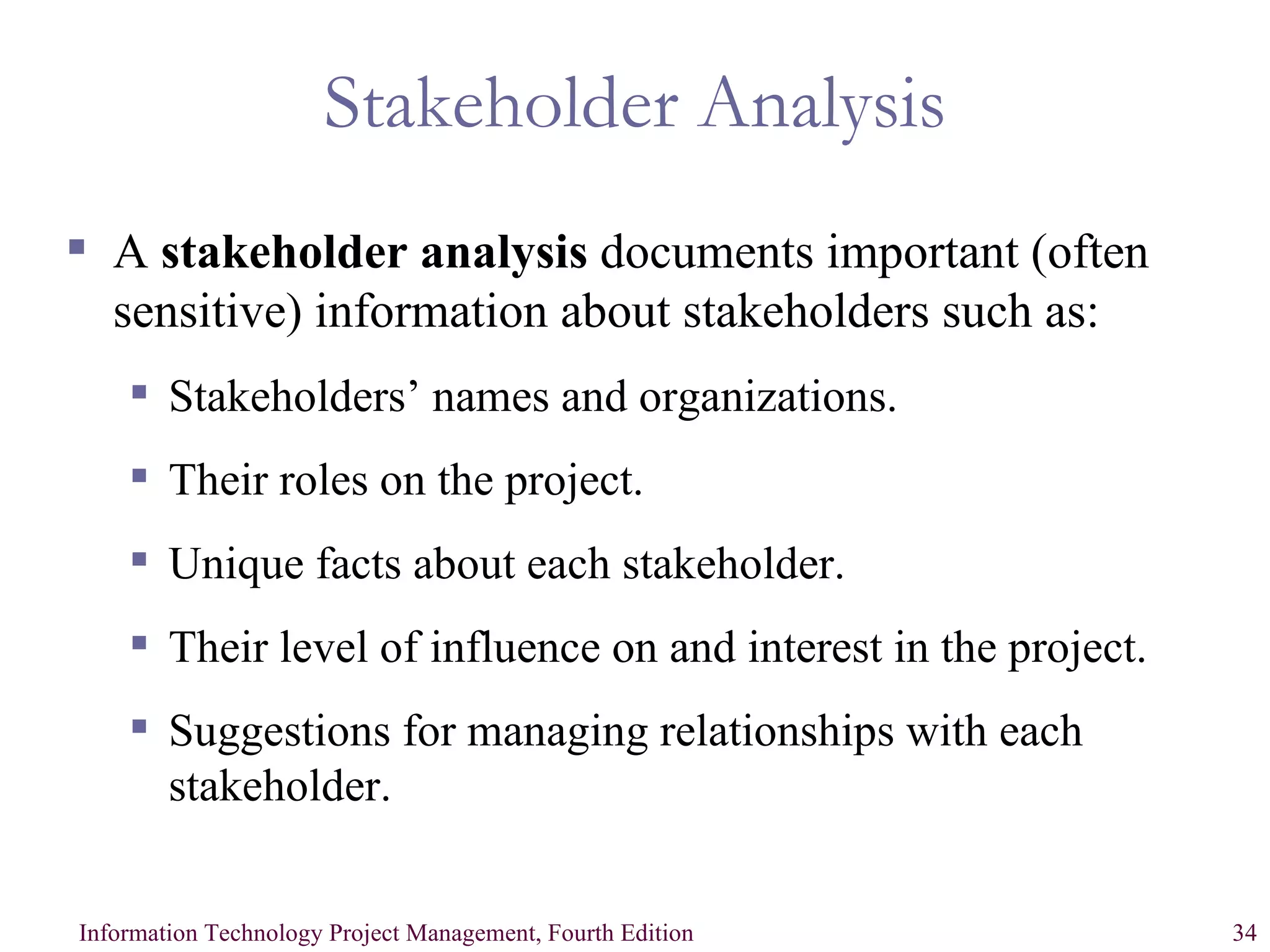 Stakeholder Analysis A  stakeholder analysis  documents important (often sensitive) information about stakeholders such as: Stakeholders’ names and organizations. Their roles on the project. Unique facts about each stakeholder. Their level of influence on and interest in the project. Suggestions for managing relationships with each stakeholder. 