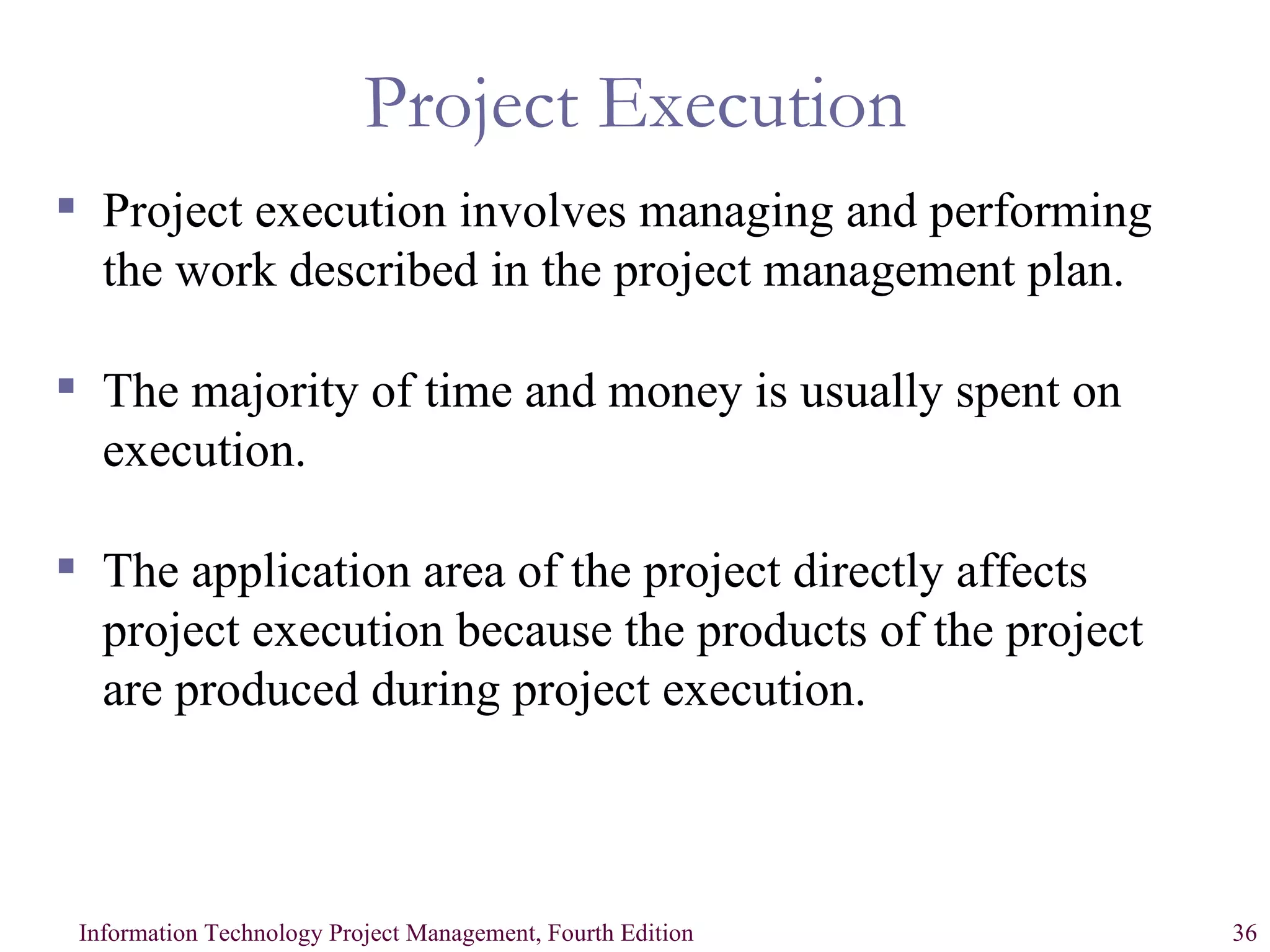 Project Execution Project execution involves managing and performing the work described in the project management plan. The majority of time and money is usually spent on execution. The application area of the project directly affects project execution because the products of the project are produced during project execution. 