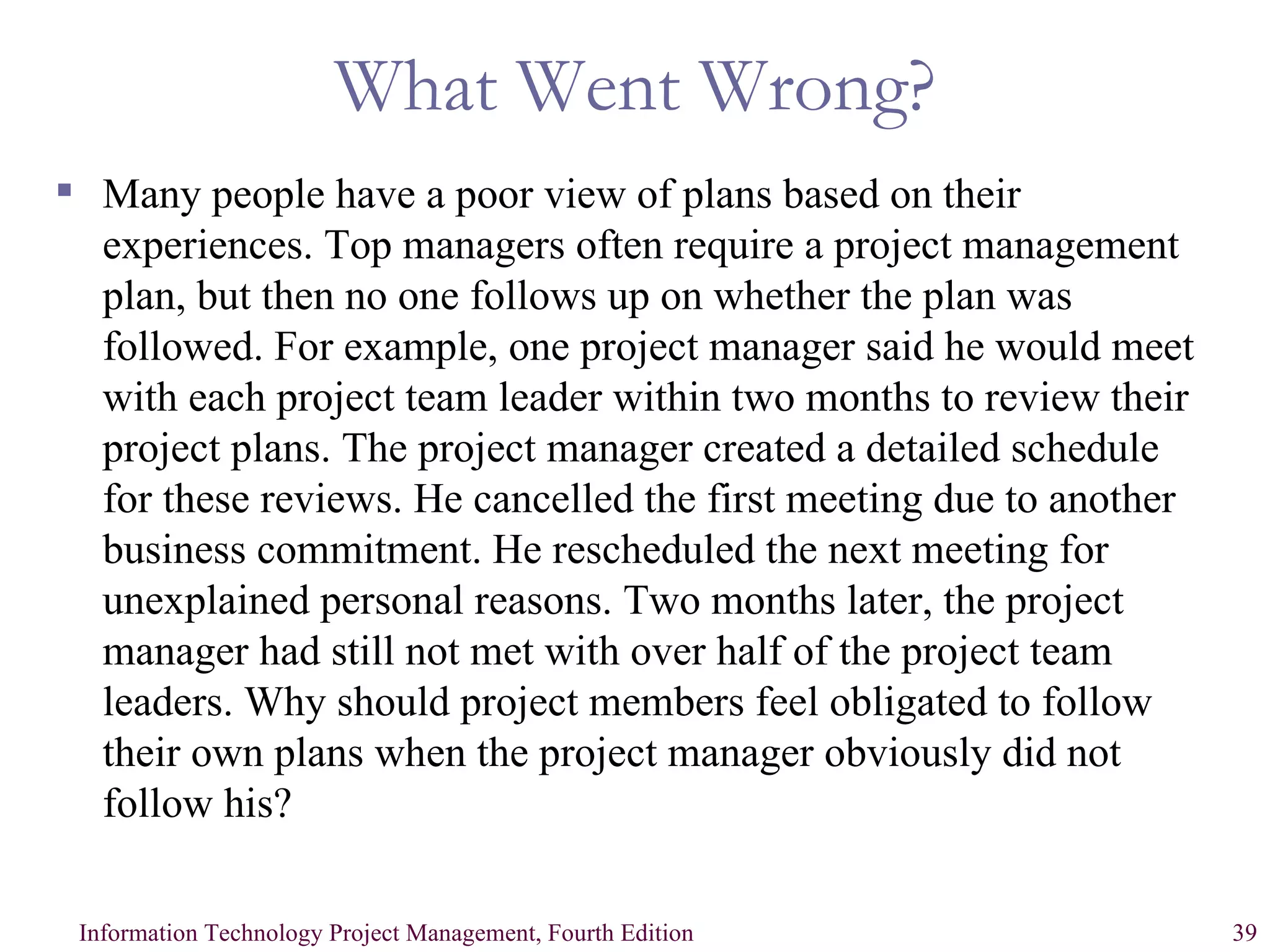 What Went Wrong? Many people have a poor view of plans based on their experiences. Top managers often require a project management plan, but then no one follows up on whether the plan was followed. For example, one project manager said he would meet with each project team leader within two months to review their project plans. The project manager created a detailed schedule for these reviews. He cancelled the first meeting due to another business commitment. He rescheduled the next meeting for unexplained personal reasons. Two months later, the project manager had still not met with over half of the project team leaders. Why should project members feel obligated to follow their own plans when the project manager obviously did not follow his? 