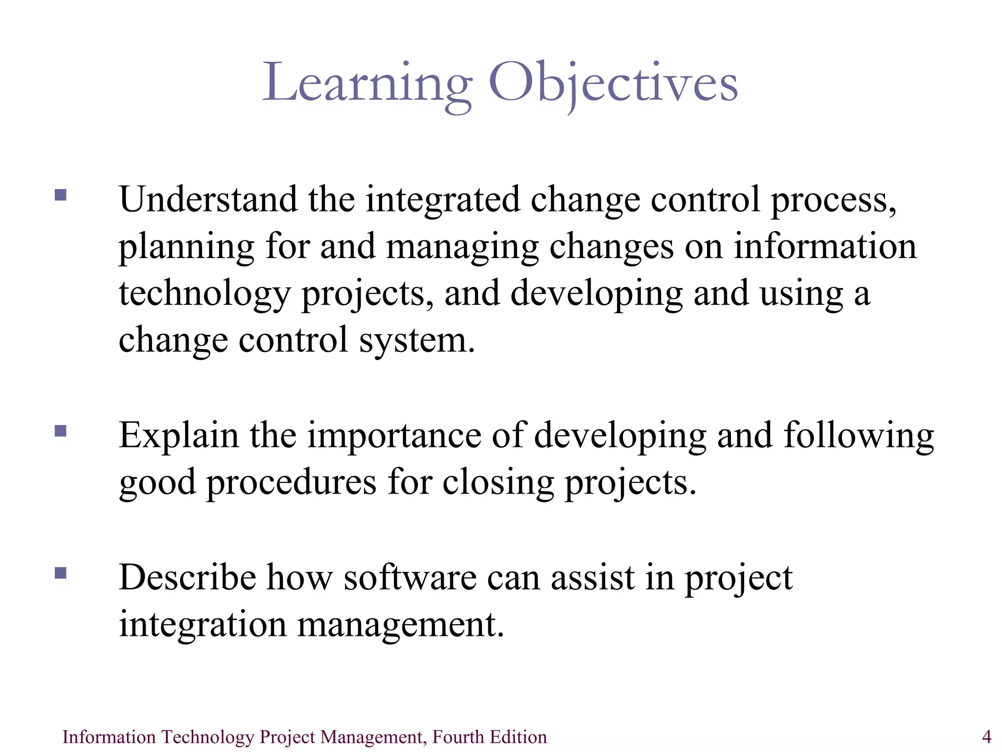 Learning Objectives Understand the integrated change control process, planning for and managing changes on information technology projects, and developing and using a change control system. Explain the importance of developing and following good procedures for closing projects. Describe how software can assist in project integration management. 