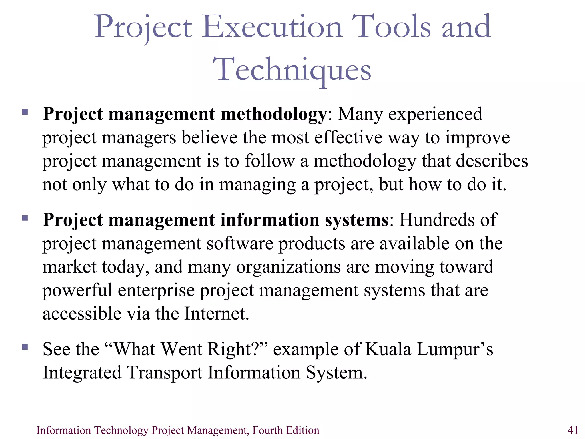 Project Execution Tools and Techniques Project management methodology : Many experienced project managers believe the most effective way to improve project management is to follow a methodology that describes not only what to do in managing a project, but how to do it. Project management information systems : Hundreds of project management software products are available on the market today, and many organizations are moving toward powerful enterprise project management systems that are accessible via the Internet. See the “What Went Right?” example of Kuala Lumpur’s Integrated Transport Information System. 
