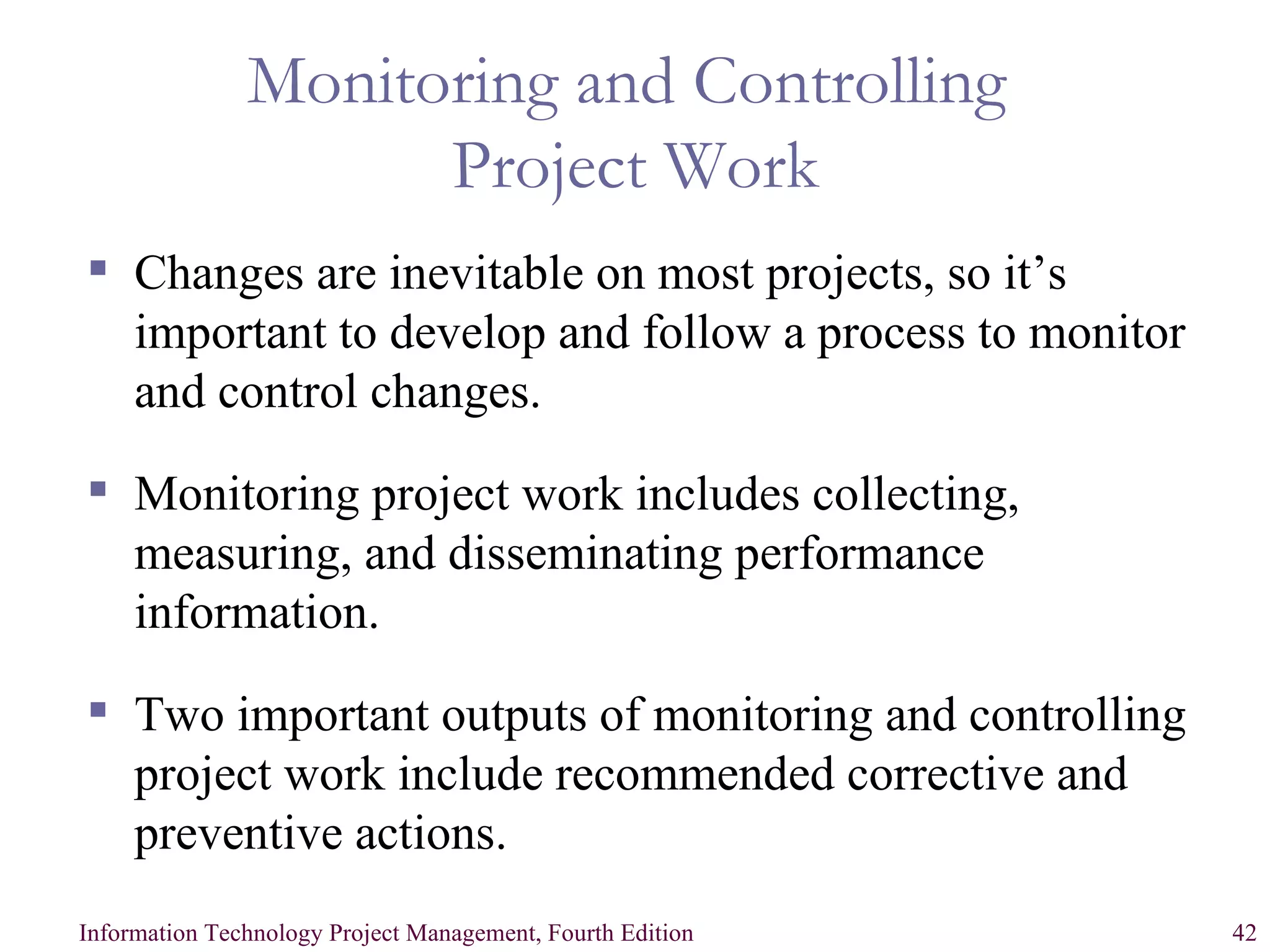 Monitoring and Controlling  Project Work Changes are inevitable on most projects, so it’s important to develop and follow a process to monitor and control changes. Monitoring project work includes collecting, measuring, and disseminating performance information. Two important outputs of monitoring and controlling project work include recommended corrective and preventive actions. 