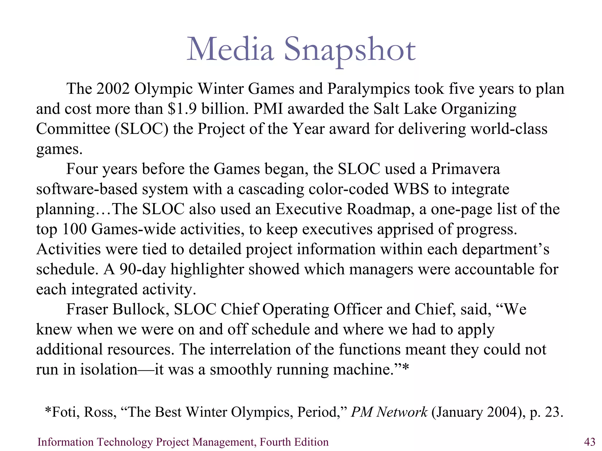 Media Snapshot The 2002 Olympic Winter Games and Paralympics took five years to plan and cost more than $1.9 billion. PMI awarded the Salt Lake Organizing Committee (SLOC) the Project of the Year award for delivering world-class games. Four years before the Games began, the SLOC used a Primavera software-based system with a cascading color-coded WBS to integrate planning…The SLOC also used an Executive Roadmap, a one-page list of the top 100 Games-wide activities, to keep executives apprised of progress. Activities were tied to detailed project information within each department’s schedule. A 90-day highlighter showed which managers were accountable for each integrated activity.  Fraser Bullock, SLOC Chief Operating Officer and Chief, said, “We knew when we were on and off schedule and where we had to apply additional resources. The interrelation of the functions meant they could not run in isolation—it was a smoothly running machine.”*   *Foti, Ross, “The Best Winter Olympics, Period,”  PM Network  (January 2004), p. 23.   