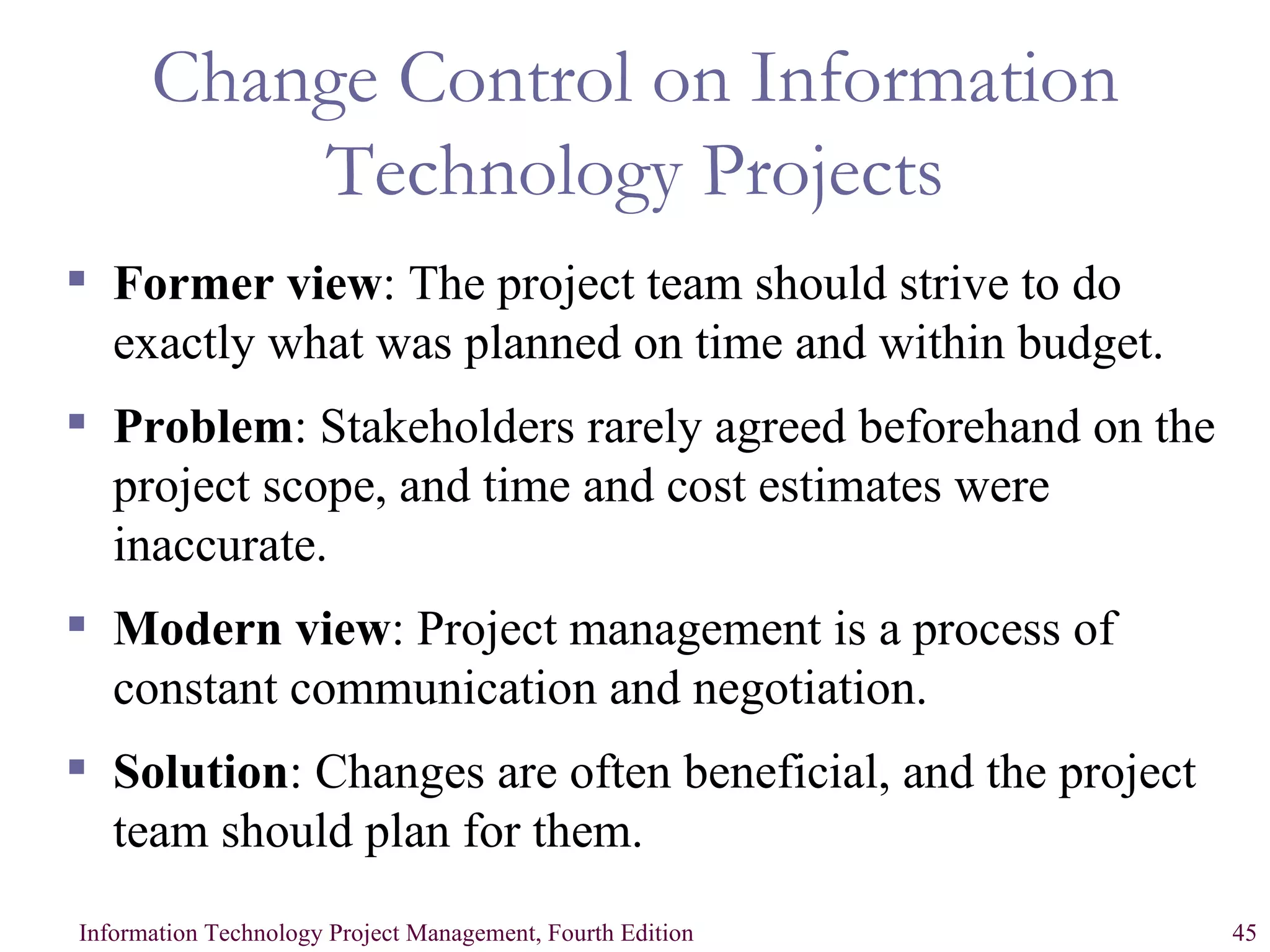 Change Control on Information Technology Projects Former view : The project team should strive to do exactly what was planned on time and within budget. Problem : Stakeholders rarely agreed beforehand on the project scope, and time and cost estimates were inaccurate. Modern view : Project management is a process of constant communication and negotiation. Solution : Changes are often beneficial, and the project team should plan for them. 