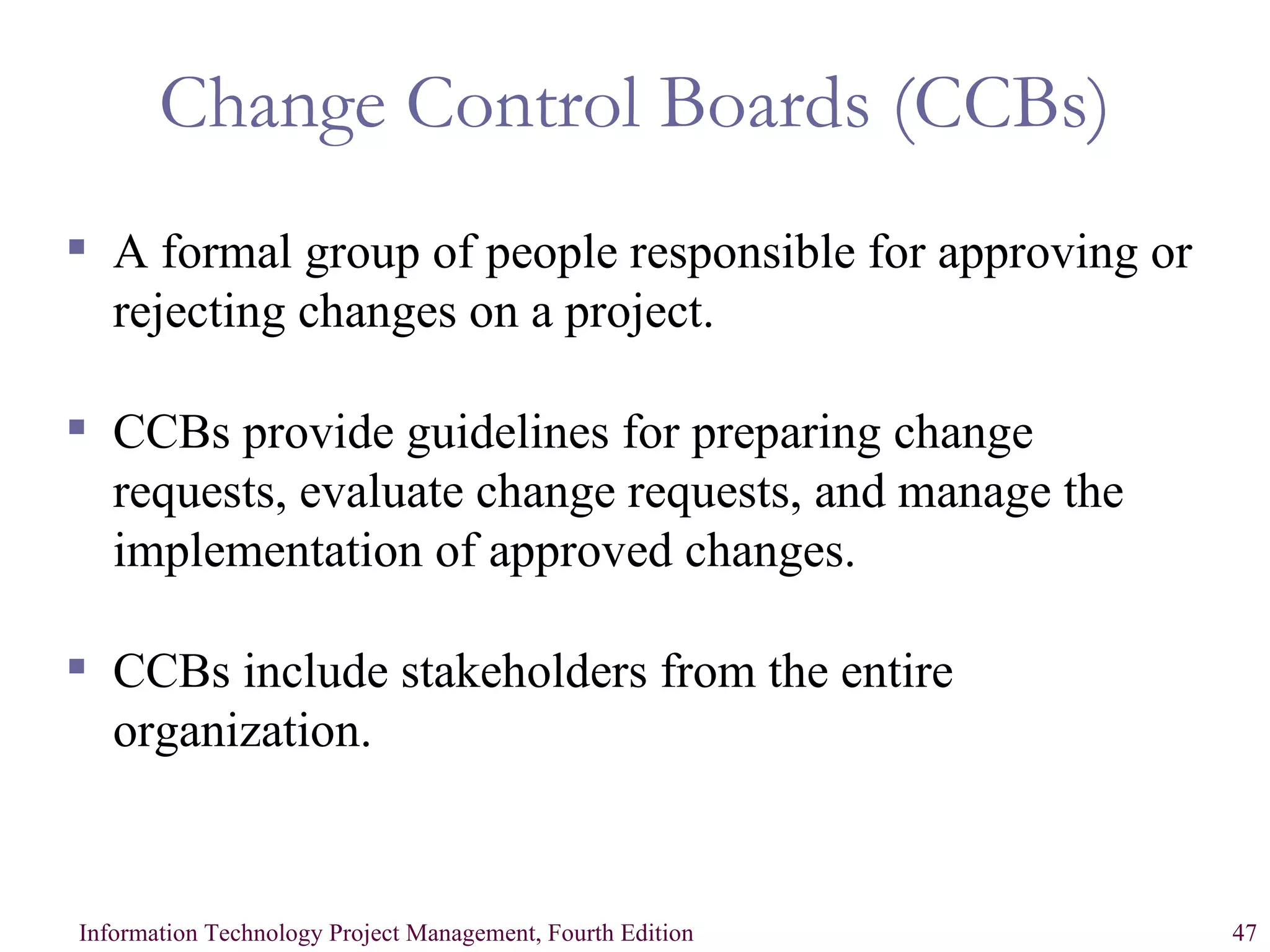 Change Control Boards (CCBs) A formal group of people responsible for approving or rejecting changes on a project. CCBs provide guidelines for preparing change requests, evaluate change requests, and manage the implementation of approved changes. CCBs include stakeholders from the entire organization. 