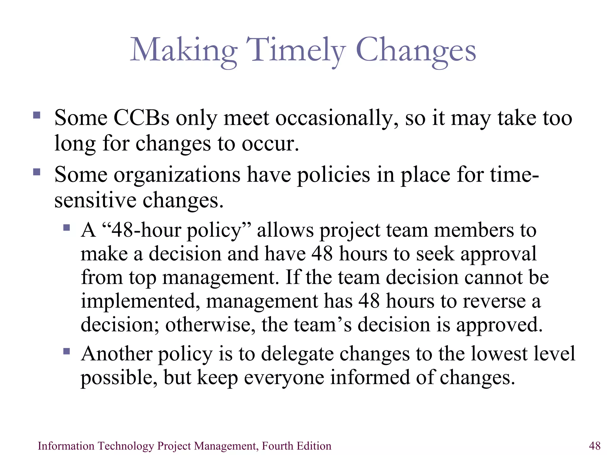 Making Timely Changes Some CCBs only meet occasionally, so it may take too long for changes to occur. Some organizations have policies in place for time-sensitive changes. A “48-hour policy” allows project team members to make a decision and have 48 hours to seek approval from top management. If the team decision cannot be implemented, management has 48 hours to reverse a decision; otherwise, the team’s decision is approved. Another policy is to delegate changes to the lowest level possible, but keep everyone informed of changes. 