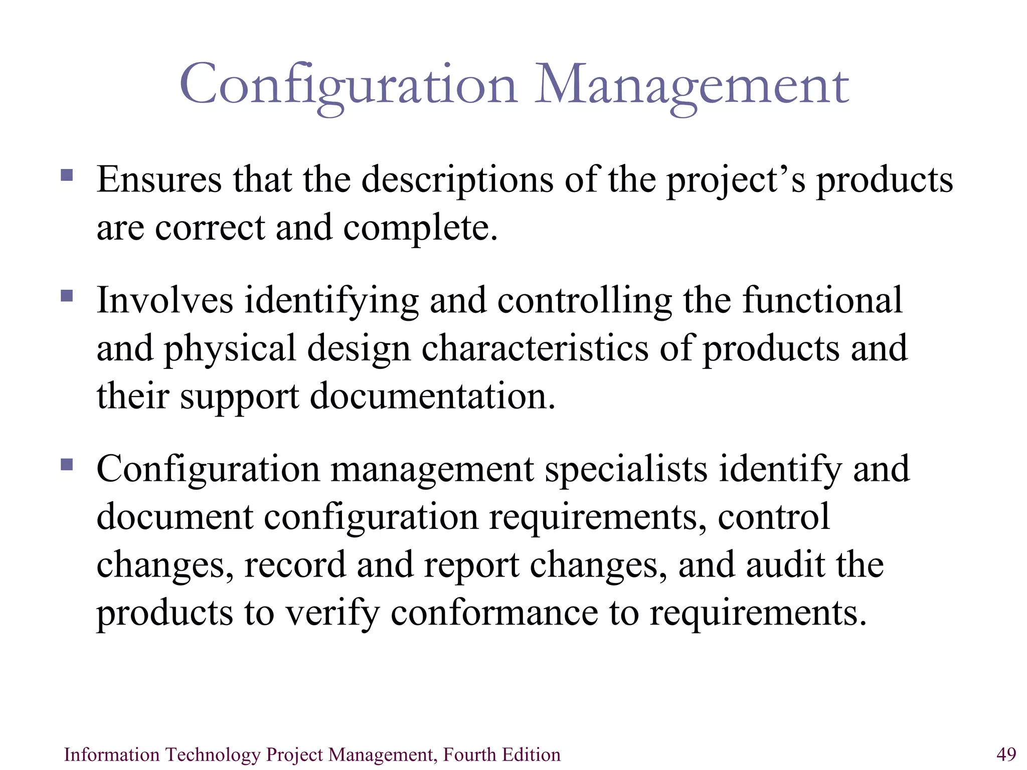 Configuration Management Ensures that the descriptions of the project’s products are correct and complete. Involves identifying and controlling the functional and physical design characteristics of products and their support documentation. Configuration management specialists identify and document configuration requirements, control changes, record and report changes, and audit the products to verify conformance to requirements. 