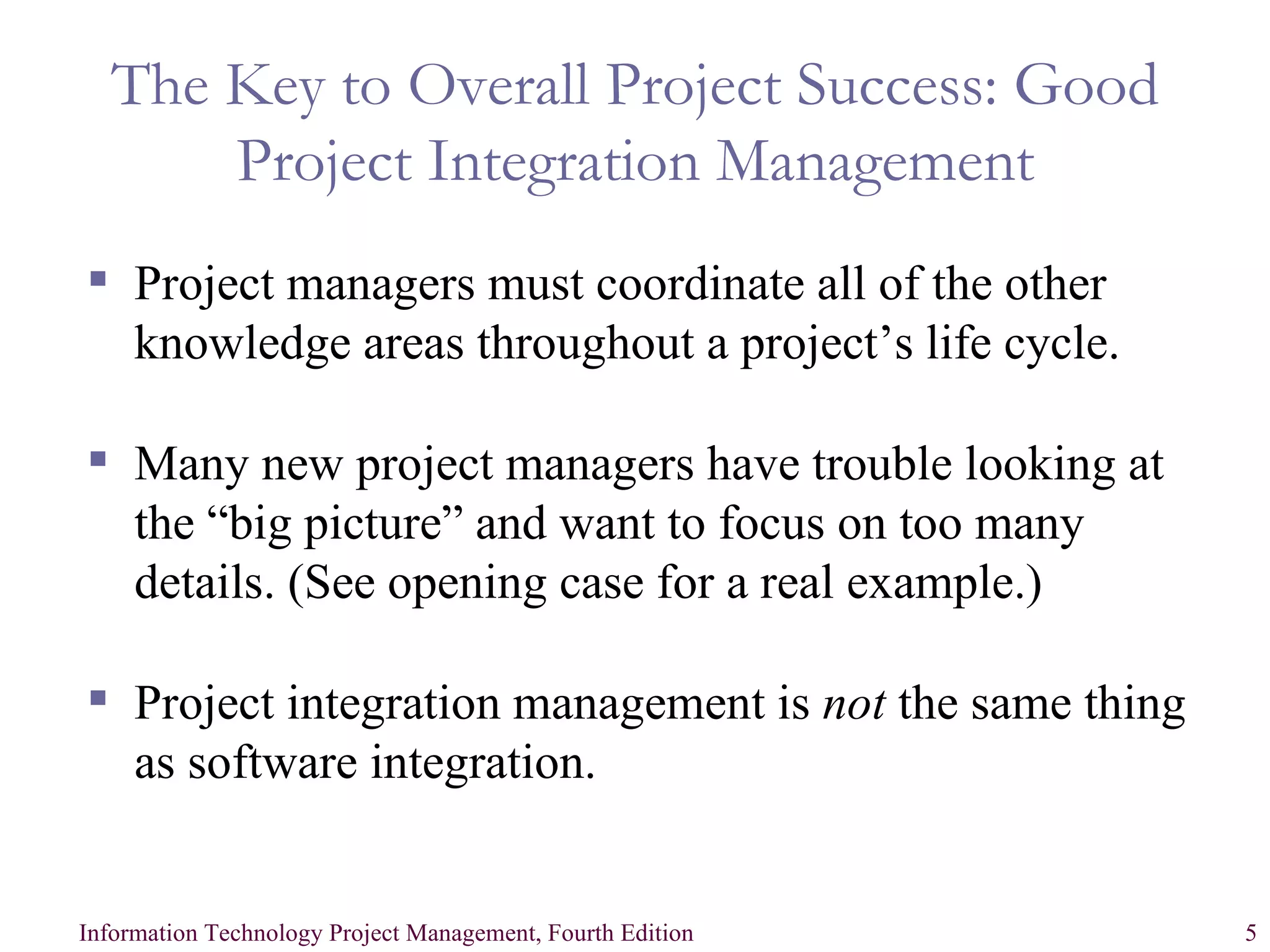 The Key to Overall Project Success: Good Project Integration Management Project managers must coordinate all of the other knowledge areas throughout a project’s life cycle. Many new project managers have trouble looking at the “big picture” and want to focus on too many details. (See opening case for a real example.) Project integration management is  not  the same thing as software integration. 