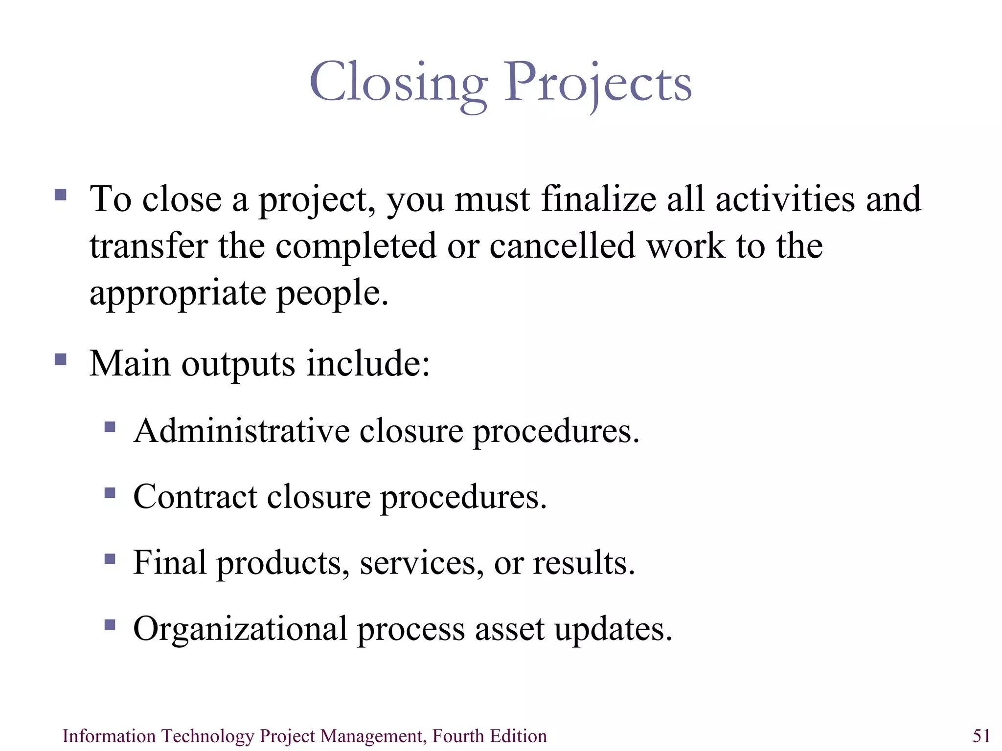 Closing Projects To close a project, you must finalize all activities and transfer the completed or cancelled work to the appropriate people. Main outputs include: Administrative closure procedures. Contract closure procedures. Final products, services, or results. Organizational process asset updates. 