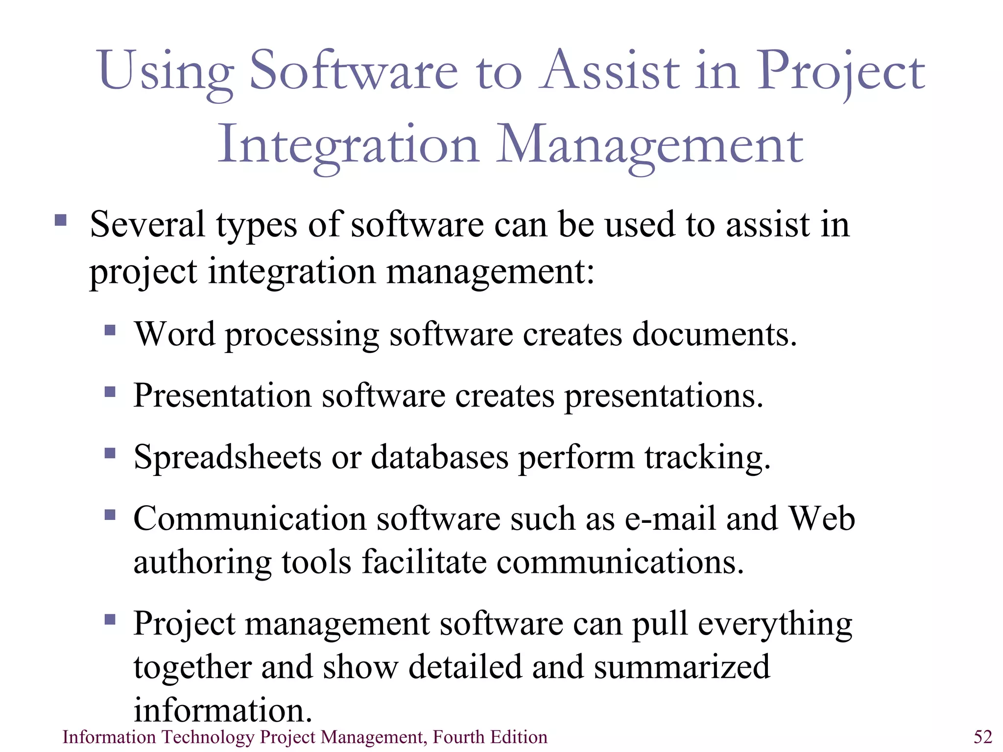 Using Software to Assist in Project Integration Management Several types of software can be used to assist in project integration management: Word processing software creates documents. Presentation software creates presentations. Spreadsheets or databases perform tracking. Communication software such as e-mail and Web authoring tools facilitate communications. Project management software can pull everything together and show detailed and summarized information. 