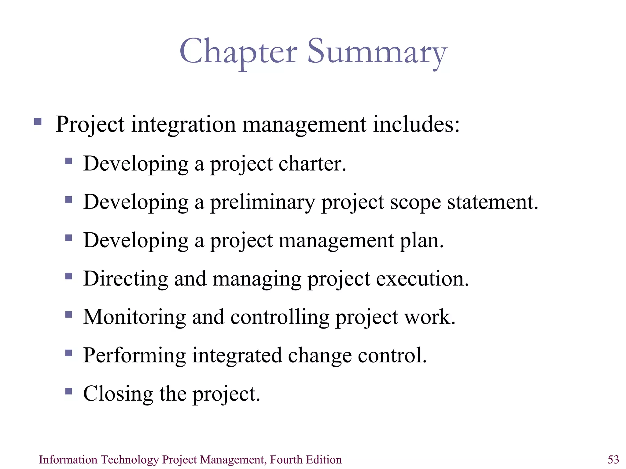 Chapter Summary Project integration management includes: Developing a project charter. Developing a preliminary project scope statement. Developing a project management plan. Directing and managing project execution. Monitoring and controlling project work. Performing integrated change control. Closing the project. 