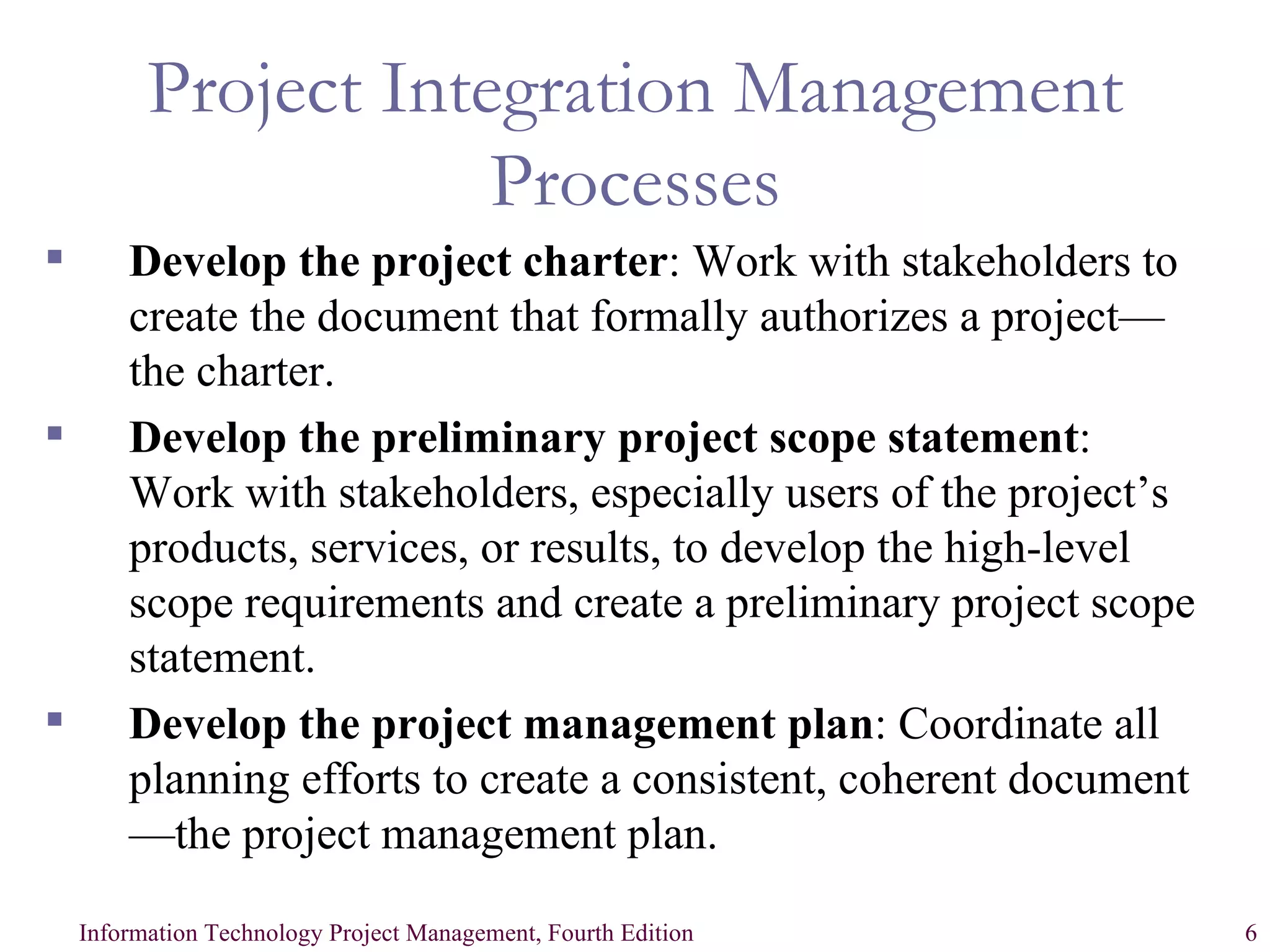 Project Integration Management Processes Develop the project charter : Work with stakeholders to create the document that formally authorizes a project—the charter. Develop the preliminary project scope statement : Work with stakeholders, especially users of the project’s products, services, or results, to develop the high-level scope requirements and create a preliminary project scope statement. Develop the project management plan : Coordinate all planning efforts to create a consistent, coherent document—the project management plan. 