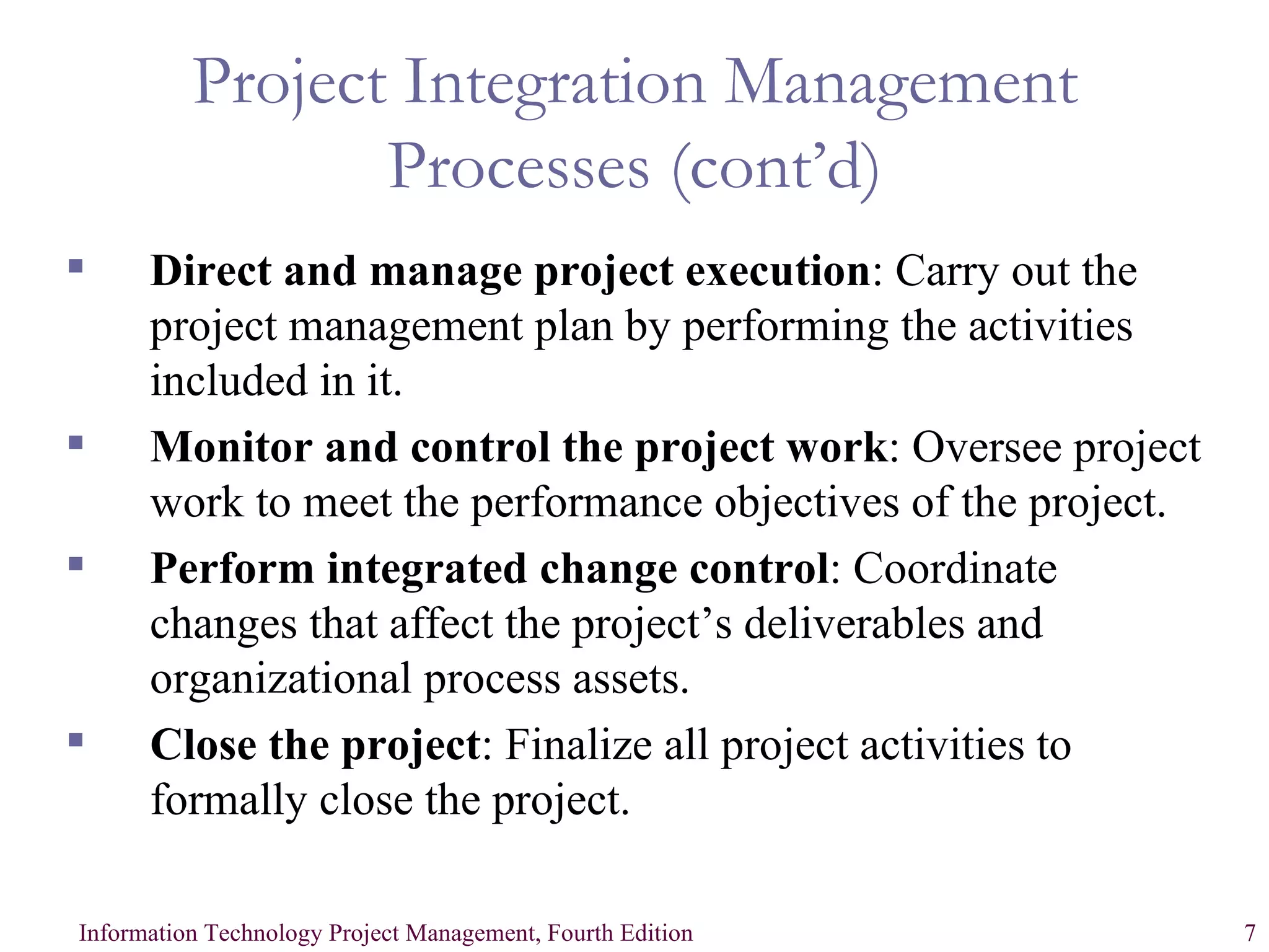 Project Integration Management Processes (cont’d) Direct and manage project execution :   Carry out the project management plan by performing the activities included in it. Monitor and control the project work : Oversee project work to meet the performance objectives of the project. Perform integrated change control : Coordinate changes that affect the project’s deliverables and organizational process assets. Close the project : Finalize all project activities to formally close the project. 
