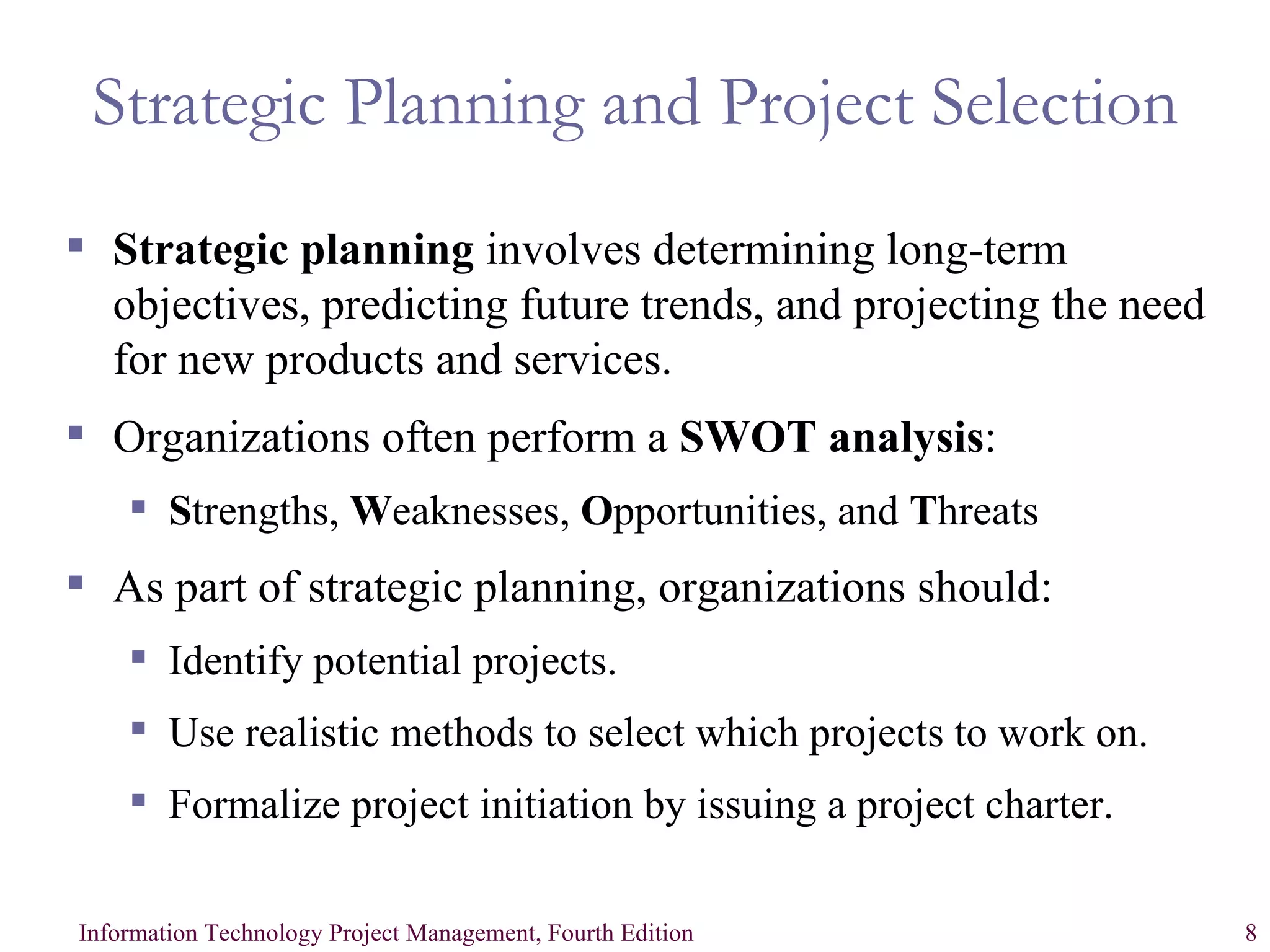 Strategic Planning and Project Selection Strategic planning  involves determining long-term objectives, predicting future trends, and projecting the need for new products and services. Organizations often perform a  SWOT analysis : S trengths,  W eaknesses,  O pportunities, and  T hreats As part of strategic planning, organizations should: Identify potential projects. Use realistic methods to select which projects to work on. Formalize project initiation by issuing a project charter. 