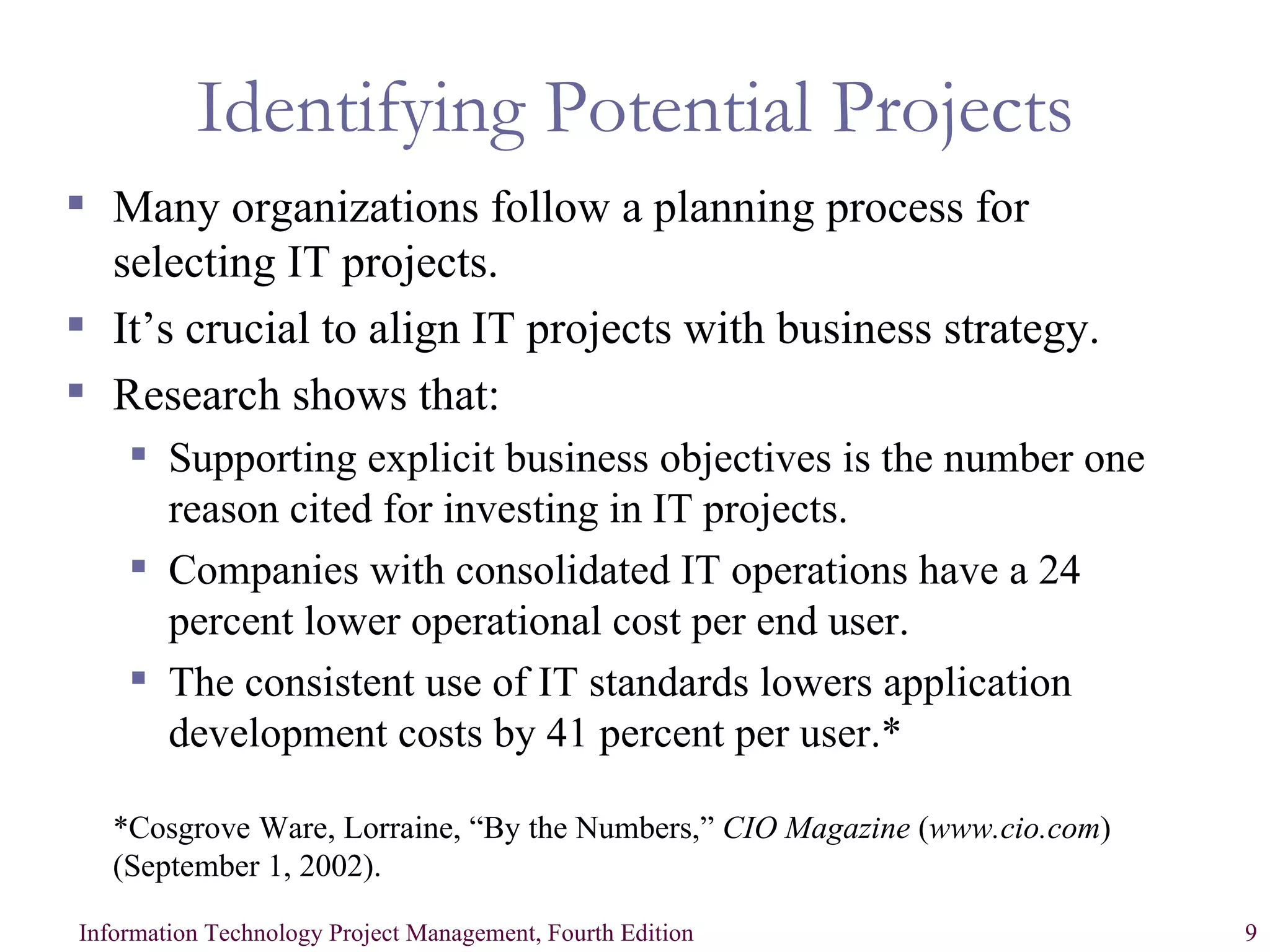 Identifying Potential Projects Many organizations follow a planning process for selecting IT projects. It’s crucial to align IT projects with business strategy. Research shows that: Supporting explicit business objectives is the number one reason cited for investing in IT projects. Companies with consolidated IT operations have a 24 percent lower operational cost per end user. The consistent use of IT standards lowers application development costs by 41 percent per user.* *Cosgrove Ware, Lorraine, “By the Numbers,”  CIO Magazine  ( www.cio.com ) (September 1, 2002). 