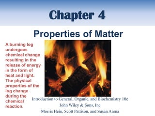 Chapter 4
               Properties of Matter
A burning log
undergoes
chemical change
resulting in the
release of energy
in the form of
heat and light.
The physical
properties of the
log change
during the
              Introduction to General, Organic, and Biochemistry 10e
chemical
reaction.                     John Wiley & Sons, Inc
                   Morris Hein, Scott Pattison, and Susan Arena
 