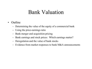 Bank Valuation
• Outline
   –   Determining the value of the equity of a commercial bank
   –   Using the price-earnings ratio
   –   Bank merger and acquisition pricing
   –   Bank earnings and stock prices: Which earnings matter?
   –   Deregulation and the value of bank stocks
   –   Evidence from market responses to bank M&A announcements
 