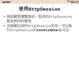 HttpSession自動失效
• HttpSession物件在瀏覽器多久沒活動就
  失效的時間
• 不是儲存Session ID的Cookie失效時間
• 儲存Session ID的Cookie預設為關閉瀏覽器就
  失效
 