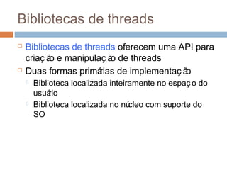 Bibliotecas de threads
 Bibliotecas de threads oferecem uma API para
criaç ão e manipulaç ão de threads
 Duas formas primárias de implementaç ão
 Biblioteca localizada inteiramente no espaç o do
usuário
 Biblioteca localizada no núcleo com suporte do
SO
 