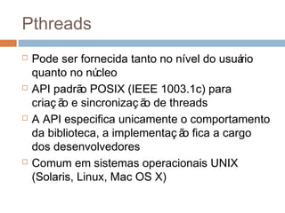 Pthreads
 Pode ser fornecida tanto no nível do usuário
quanto no núcleo
 API padrão POSIX (IEEE 1003.1c) para
criaç ão e sincronizaç ão de threads
 A API especifica unicamente o comportamento
da biblioteca, a implementaç ão fica a cargo
dos desenvolvedores
 Comum em sistemas operacionais UNIX
(Solaris, Linux, Mac OS X)
 