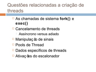 Questões relacionadas a criação de
threads
 As chamadas de sistema fork() e
exec()
 Cancelamento de threads
 Assíncrono versus adiado
 Manipulaç ão de sinais
 Pools de Thread
 Dados específicos de threads
 Ativaç ões do escalonador
 