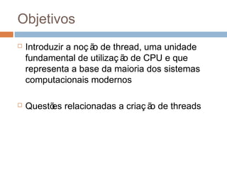 Objetivos
 Introduzir a noç ão de thread, uma unidade
fundamental de utilizaç ão de CPU e que
representa a base da maioria dos sistemas
computacionais modernos
 Questões relacionadas a criaç ão de threads
 