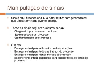 Manipulação de sinais
 Sinais são utilizados no UNIX para notificar um processo de
que um determinado evento ocorreu
 Todos os sinais seguem o mesmo padrão
 São gerados por um evento particular
 São entregues a um processo
 São manipulados pelo processo
 Opções:
 Entregar o sinal para a thread a qual ele se aplica
 Entregar o sinal para todas as threads do processo
 Entregar o sinal para certas threads do processo
 Escolher uma thread específica para receber todos os sinais do
processo
 