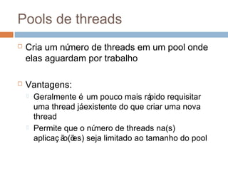 Pools de threads
 Cria um número de threads em um pool onde
elas aguardam por trabalho
 Vantagens:
 Geralmente é um pouco mais rápido requisitar
uma thread jáexistente do que criar uma nova
thread
 Permite que o número de threads na(s)
aplicaç ão(ões) seja limitado ao tamanho do pool
 