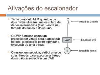 Ativações do escalonador
 Tanto o modelo M:M quanto o de
dois níveis utilizam uma estrutura de
dados intermediária (LWP) entre as
threads do núcleo e do usuário
 O LWP funciona como um
processador virtual para a aplicação
no qual a aplicação pode agendar a
execução de uma thread
 O núcleo, em seguida, atribui uma de
suas threads para executar a thread
do usuário associada a um LWP
 