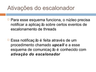 Ativações do escalonador
 Para esse esquema funciona, o núcleo precisa
notificar a aplicaç ão sobre certos eventos de
escalonamento de threads
 Essa notificaç ão é feita através de um
procedimento chamado upcall e a esse
esquema de comunicaç ão é conhecido com
ativação do escalonador
 