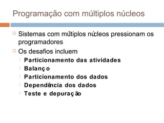 Programação com múltiplos núcleos
 Sistemas com múltiplos núcleos pressionam os
programadores
 Os desafios incluem
 Particionamento das atividades
 Balanç o
 Particionamento dos dados
 Dependência dos dados
 Teste e depuraç ão
 
