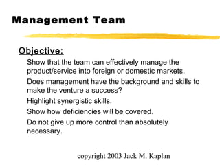 copyright 2003 Jack M. Kaplan
Management Team
Objective:
Show that the team can effectively manage the
product/service into foreign or domestic markets.
Does management have the background and skills to
make the venture a success?
Highlight synergistic skills.
Show how deficiencies will be covered.
Do not give up more control than absolutely
necessary.
 
