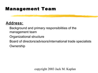 copyright 2003 Jack M. Kaplan
Address:
Background and primary responsibilities of the
management team
Organizational structure
Board of directors/advisors/international trade specialists
Ownership
Management Team
 