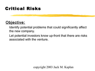 copyright 2003 Jack M. Kaplan
Critical Risks
Objective:
Identify potential problems that could significantly affect
the new company.
Let potential investors know up-front that there are risks
associated with the venture.
 
