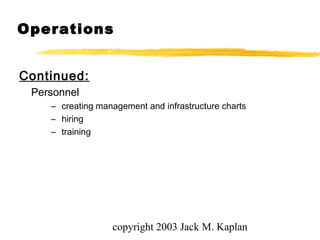 copyright 2003 Jack M. Kaplan
Continued:
Personnel
– creating management and infrastructure charts
– hiring
– training
Operations
 