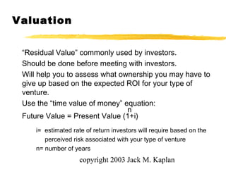 copyright 2003 Jack M. Kaplan
Valuation
“Residual Value” commonly used by investors.
Should be done before meeting with investors.
Will help you to assess what ownership you may have to
give up based on the expected ROI for your type of
venture.
Use the “time value of money” equation:
n
Future Value = Present Value (1+i)
i= estimated rate of return investors will require based on the
perceived risk associated with your type of venture
n= number of years
 